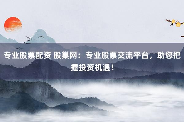专业股票配资 股巢网：专业股票交流平台，助您把握投资机遇！
