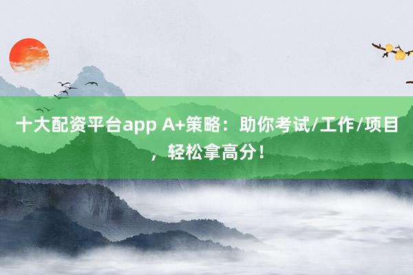 十大配资平台app A+策略：助你考试/工作/项目，轻松拿高分！