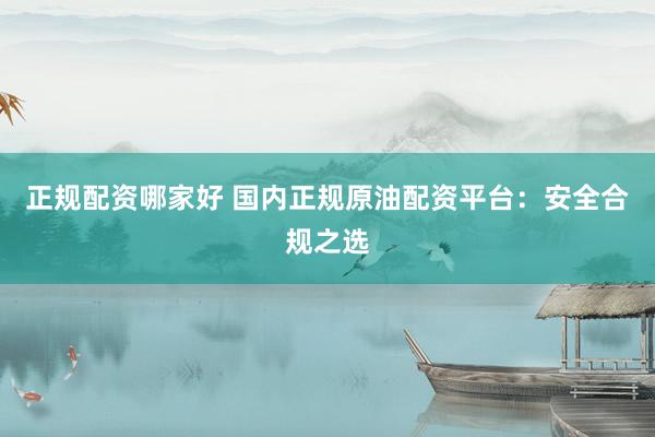 正规配资哪家好 国内正规原油配资平台：安全合规之选