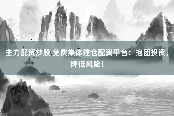 主力配资炒股 免费集体建仓配资平台：抱团投资，降低风险！
