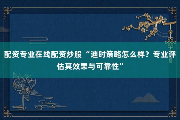 配资专业在线配资炒股 “迪时策略怎么样？专业评估其效果与可靠性”