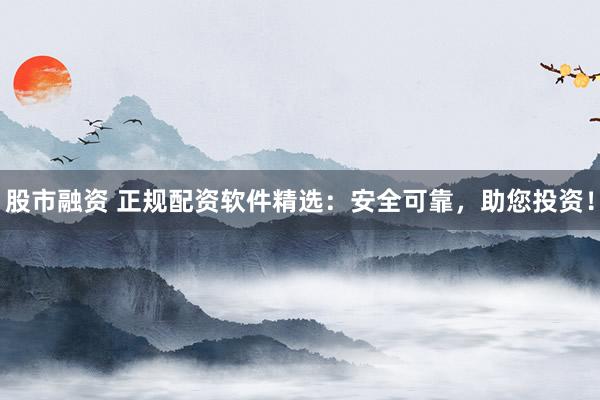 股市融资 正规配资软件精选：安全可靠，助您投资！