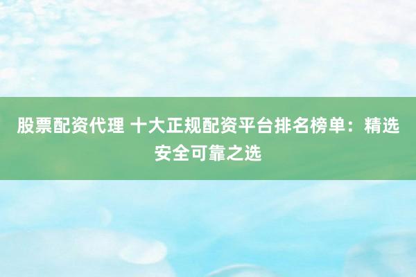 股票配资代理 十大正规配资平台排名榜单：精选安全可靠之选