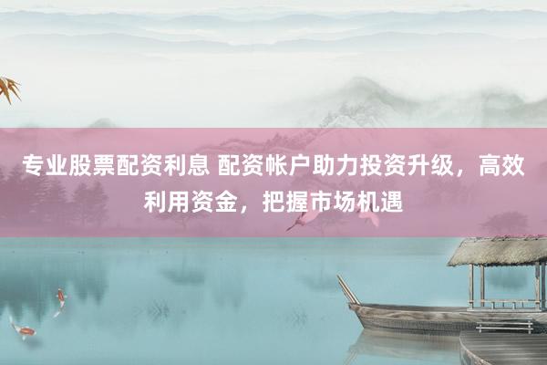 专业股票配资利息 配资帐户助力投资升级，高效利用资金，把握市场机遇