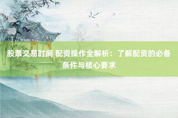 股票交易时间 配资操作全解析：了解配资的必备条件与核心要求