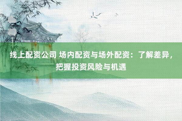 线上配资公司 场内配资与场外配资：了解差异，把握投资风险与机遇