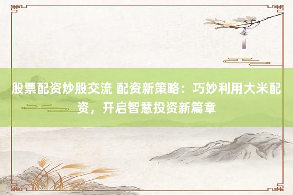 股票配资炒股交流 配资新策略：巧妙利用大米配资，开启智慧投资新篇章