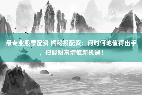 最专业股票配资 揭秘投配资：何时何地值得出手，把握财富增值新机遇！