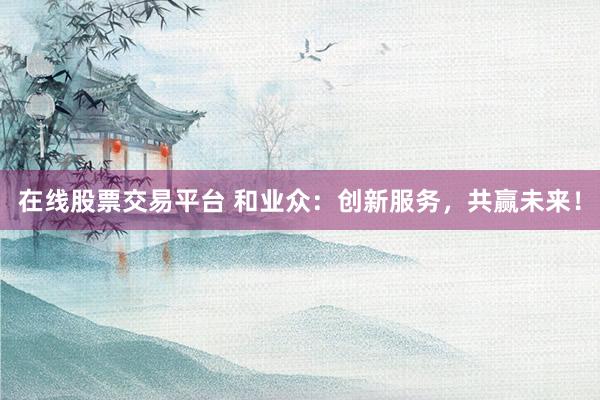 在线股票交易平台 和业众：创新服务，共赢未来！