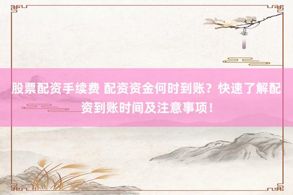 股票配资手续费 配资资金何时到账？快速了解配资到账时间及注意事项！