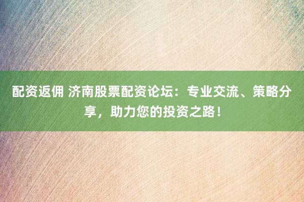 配资返佣 济南股票配资论坛：专业交流、策略分享，助力您的投资之路！