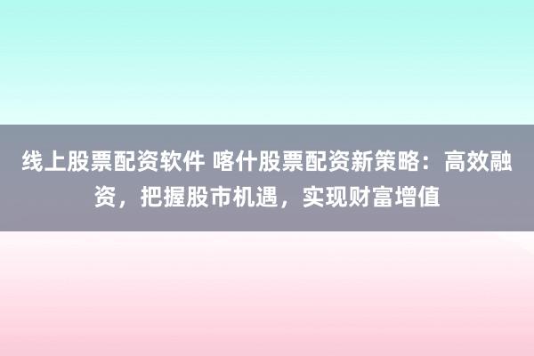 线上股票配资软件 喀什股票配资新策略：高效融资，把握股市机遇，实现财富增值
