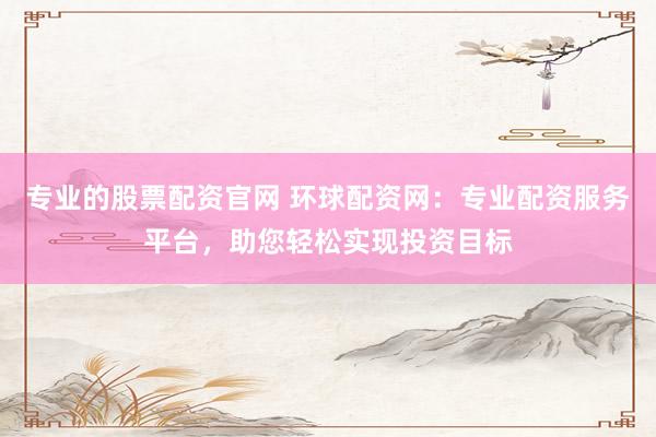 专业的股票配资官网 环球配资网：专业配资服务平台，助您轻松实现投资目标