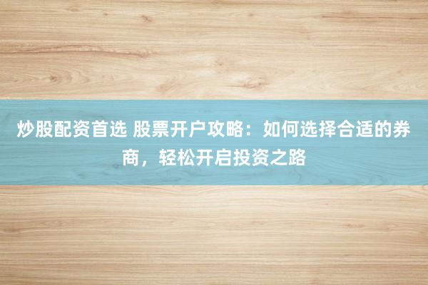 炒股配资首选 股票开户攻略：如何选择合适的券商，轻松开启投资之路