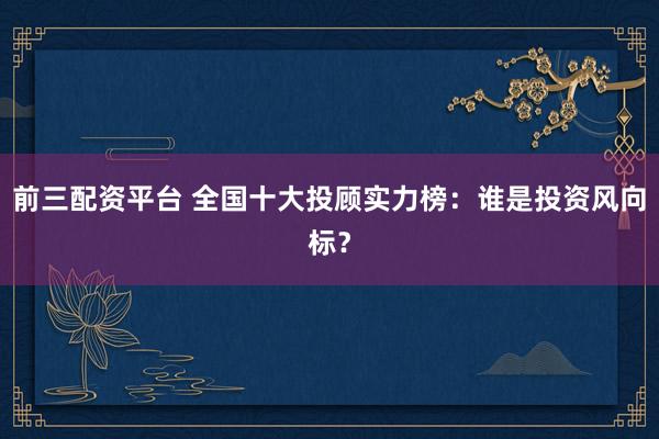前三配资平台 全国十大投顾实力榜：谁是投资风向标？
