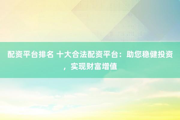 配资平台排名 十大合法配资平台：助您稳健投资，实现财富增值