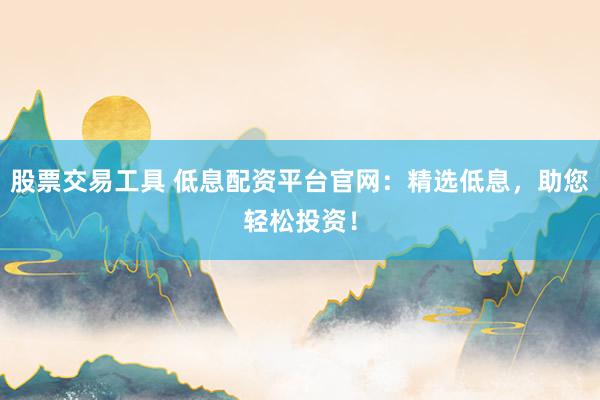 股票交易工具 低息配资平台官网：精选低息，助您轻松投资！