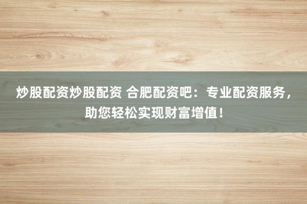 炒股配资炒股配资 合肥配资吧：专业配资服务，助您轻松实现财富增值！