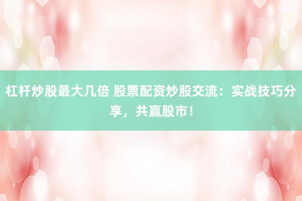 杠杆炒股最大几倍 股票配资炒股交流：实战技巧分享，共赢股市！