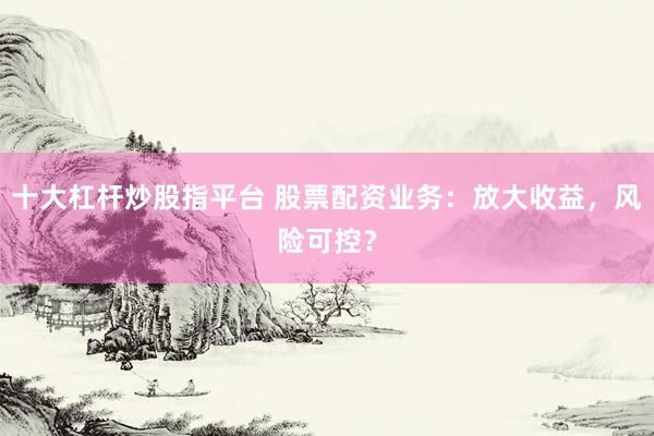 十大杠杆炒股指平台 股票配资业务：放大收益，风险可控？
