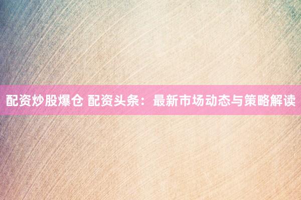 配资炒股爆仓 配资头条：最新市场动态与策略解读