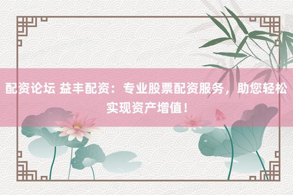 配资论坛 益丰配资：专业股票配资服务，助您轻松实现资产增值！