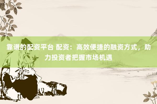 靠谱的配资平台 配资：高效便捷的融资方式，助力投资者把握市场机遇
