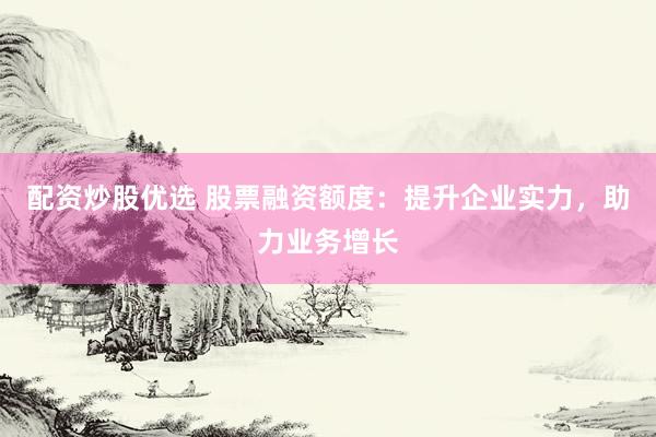 配资炒股优选 股票融资额度：提升企业实力，助力业务增长