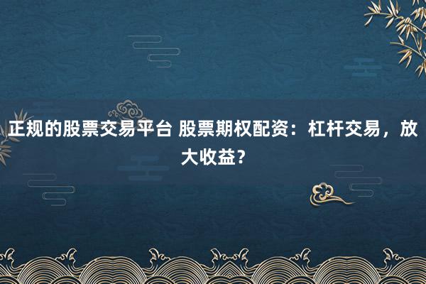 正规的股票交易平台 股票期权配资：杠杆交易，放大收益？