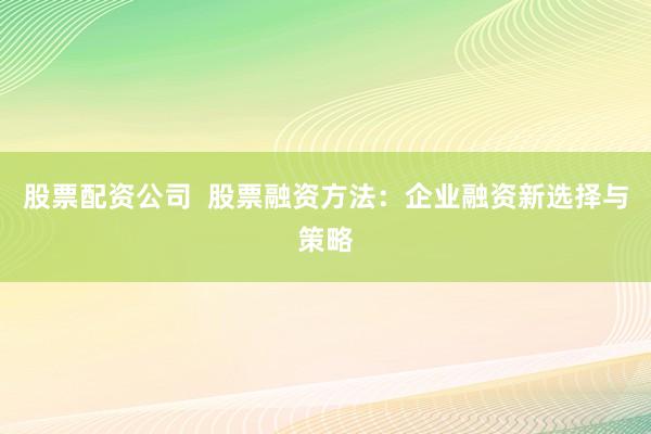股票配资公司  股票融资方法：企业融资新选择与策略