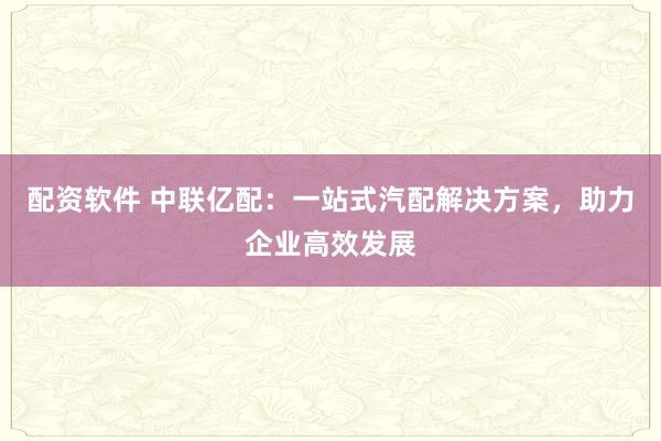 配资软件 中联亿配：一站式汽配解决方案，助力企业高效发展