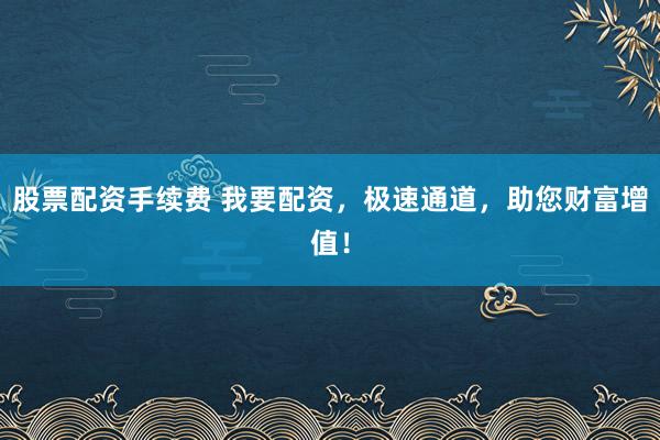 股票配资手续费 我要配资，极速通道，助您财富增值！