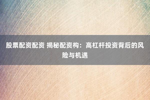 股票配资配资 揭秘配资构：高杠杆投资背后的风险与机遇