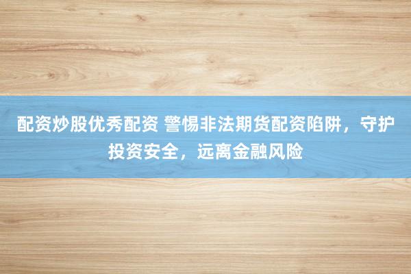 配资炒股优秀配资 警惕非法期货配资陷阱，守护投资安全，远离金融风险
