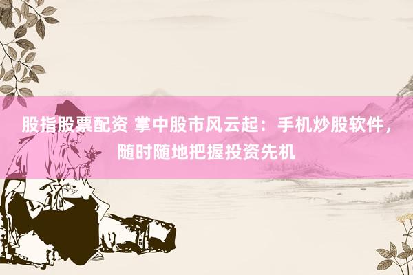 股指股票配资 掌中股市风云起：手机炒股软件，随时随地把握投资先机