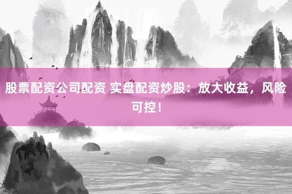 股票配资公司配资 实盘配资炒股：放大收益，风险可控！