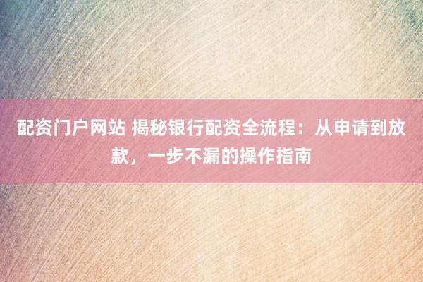 配资门户网站 揭秘银行配资全流程：从申请到放款，一步不漏的操作指南