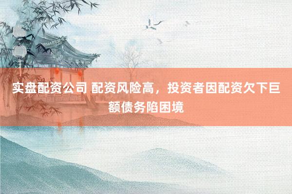 实盘配资公司 配资风险高，投资者因配资欠下巨额债务陷困境