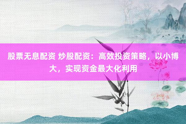 股票无息配资 炒股配资：高效投资策略，以小博大，实现资金最大化利用