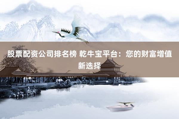 股票配资公司排名榜 乾牛宝平台：您的财富增值新选择