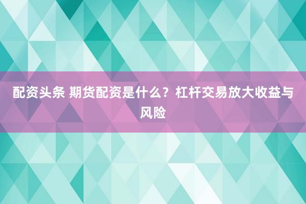 配资头条 期货配资是什么？杠杆交易放大收益与风险