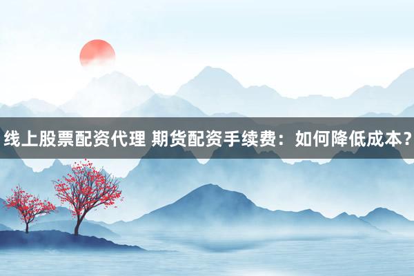 线上股票配资代理 期货配资手续费：如何降低成本？
