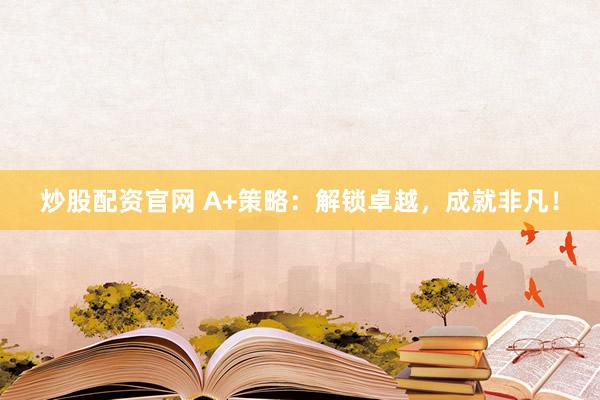 炒股配资官网 A+策略：解锁卓越，成就非凡！