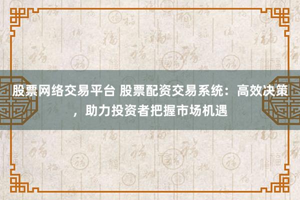 股票网络交易平台 股票配资交易系统：高效决策，助力投资者把握市场机遇