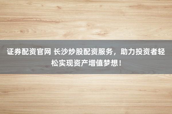 证券配资官网 长沙炒股配资服务，助力投资者轻松实现资产增值梦想！