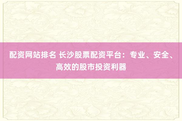配资网站排名 长沙股票配资平台：专业、安全、高效的股市投资利器
