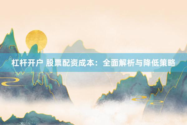 杠杆开户 股票配资成本：全面解析与降低策略