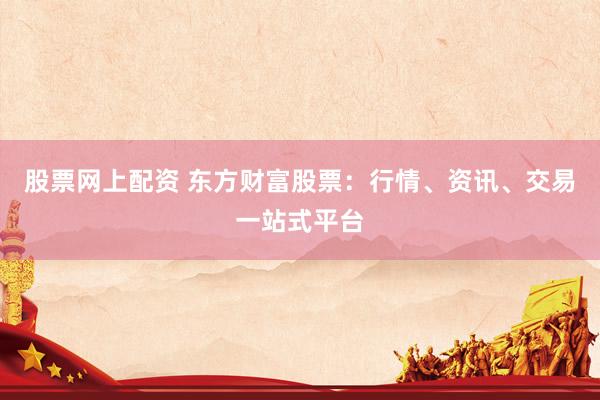 股票网上配资 东方财富股票：行情、资讯、交易一站式平台