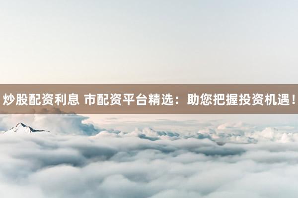 炒股配资利息 市配资平台精选：助您把握投资机遇！