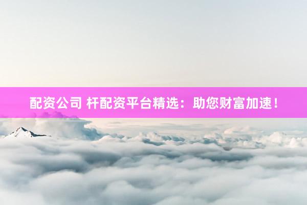 配资公司 杆配资平台精选：助您财富加速！